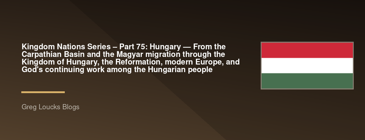 🌎 Kingdom Nations Series – Part 75: 🇭🇺 Hungary — From the Carpathian Basin and the Magyar migration through the Kingdom of Hungary, the Reformation, modern Europe, and God's continuing work among the Hungarian people