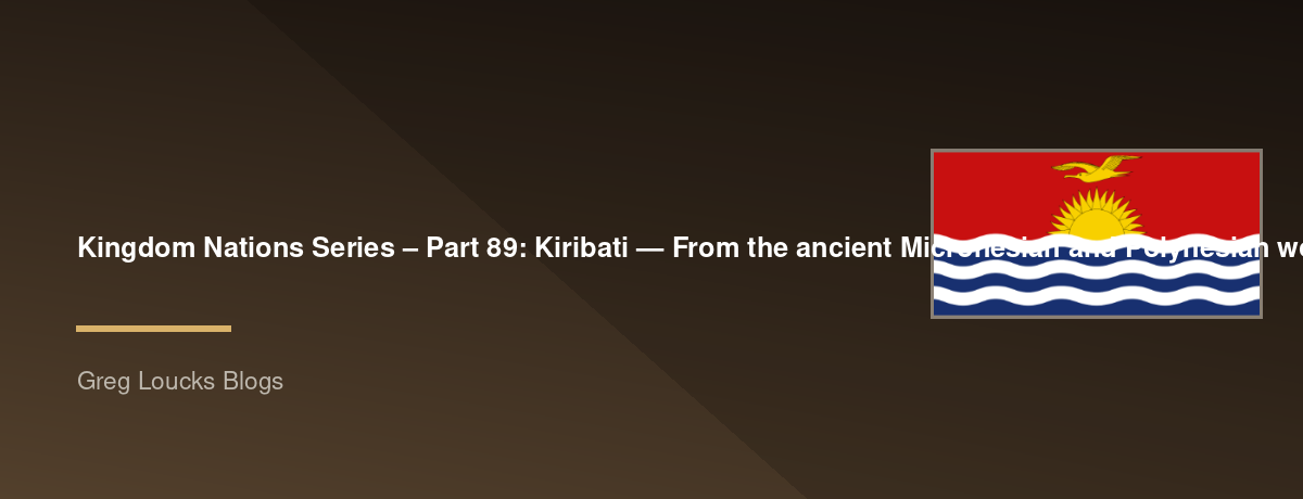 🌎 Kingdom Nations Series – Part 89: 🇰🇮 Kiribati — From the ancient Micronesian and Polynesian world through migration, island culture, Christianity, British colonial rule, independence, climate change, ocean identity, modern Kiribati, mission, and the 