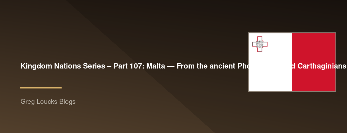 🌎 Kingdom Nations Series – Part 107: 🇲🇹 Malta — From the ancient Phoenicians and Carthaginians through Roman Christianity, the shipwreck of Paul the Apostle, Byzantine and Arab rule, the Knights of St. John, the Great Siege, French occupation, British 