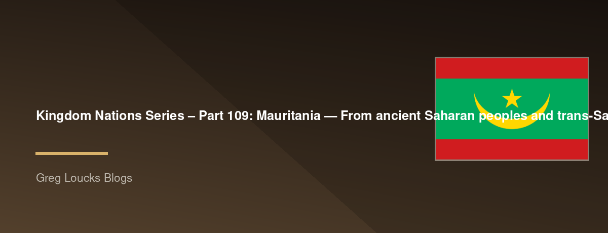 🌎 Kingdom Nations Series – Part 109: 🇲🇷 Mauritania — From ancient Saharan peoples and trans-Saharan caravan routes through the Ghanaian world, Almoravid influence, Islamic scholarship, Moorish culture, French colonial rule, independence, the Sahara and