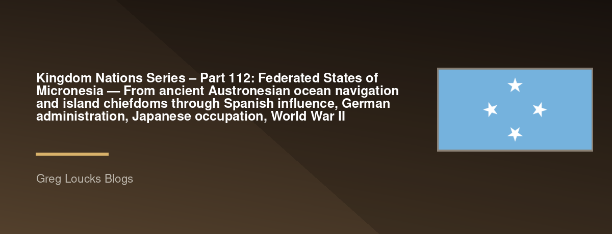 🌎 Kingdom Nations Series – Part 112: 🇫🇲 Federated States of Micronesia — From ancient Austronesian ocean navigation and island chiefdoms through Spanish influence, German administration, Japanese occupation, World War II