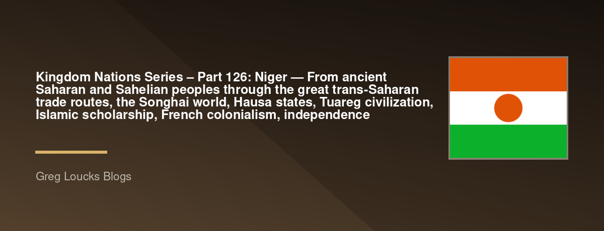 🌎 Kingdom Nations Series – Part 126: 🇳🇪 Niger — From ancient Saharan and Sahelian peoples through the great trans-Saharan trade routes, the Songhai world, Hausa states, Tuareg civilization, Islamic scholarship, French colonialism, independence
