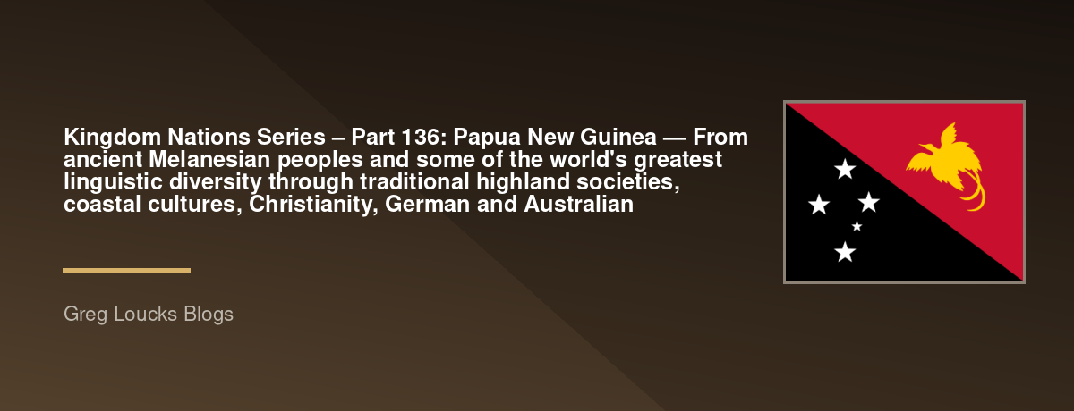 🌎 Kingdom Nations Series – Part 136: 🇵🇬 Papua New Guinea — From ancient Melanesian peoples and some of the world's greatest linguistic diversity through traditional highland societies, coastal cultures, Christianity, German and Australian