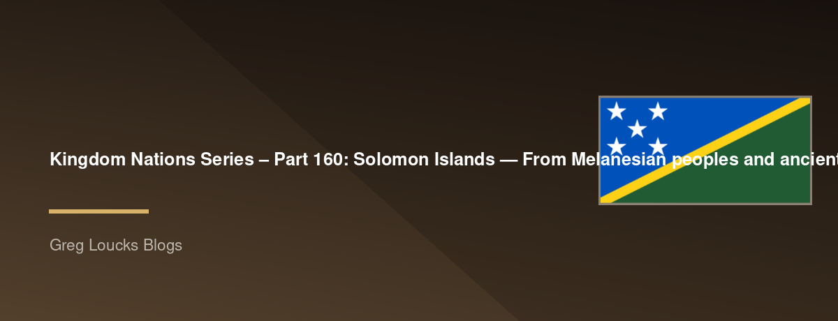 🌎 Kingdom Nations Series – Part 160: 🇸🇧 Solomon Islands — From Melanesian peoples and ancient island cultures, Lapita heritage, Austronesian migration, Guadalcanal, Malaita, New Georgia, the British Solomon Islands Protectorate, Christian missions