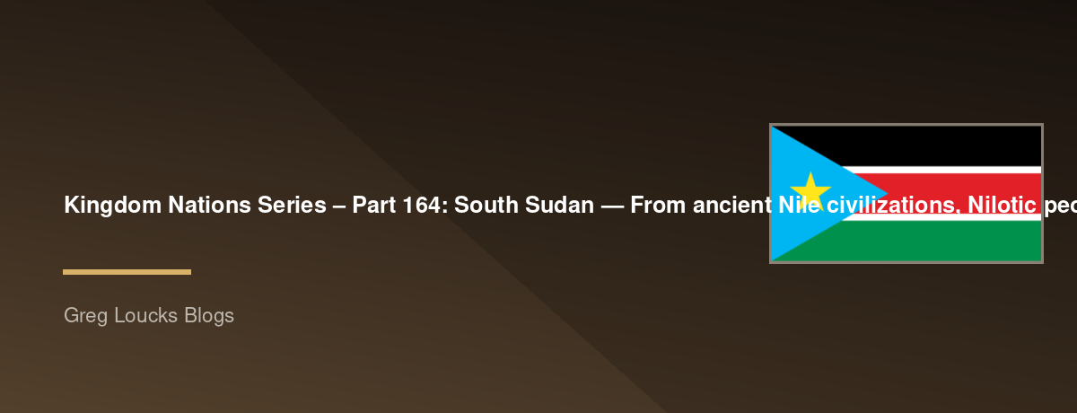 🌎 Kingdom Nations Series – Part 164: 🇸🇸 South Sudan — From ancient Nile civilizations, Nilotic peoples, Dinka, Nuer, Shilluk, Azande and other nations, the White Nile, Sudd wetlands, Christian and traditional spiritual traditions, Egyptian and Sudanese